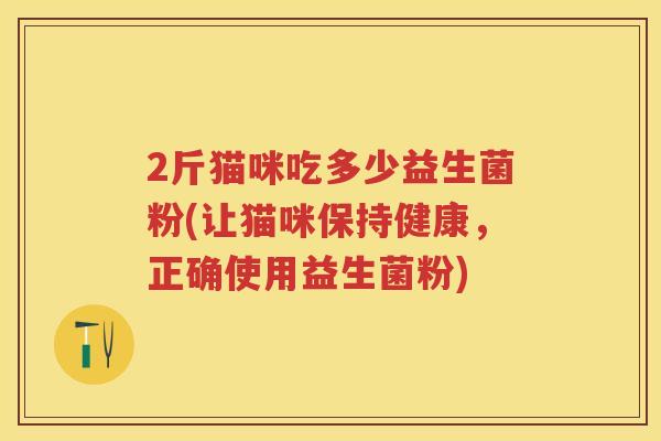 2斤猫咪吃多少益生菌粉(让猫咪保持健康,正确使用益生菌粉) 2斤猫咪吃多少益生菌粉(让猫咪保持健康,正确使用益生菌粉)
