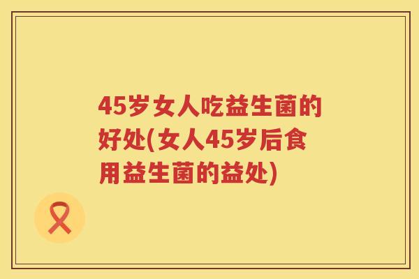 45岁女人吃益生菌的好处(女人45岁后食用益生菌的益处) 45岁女人吃益生菌的好处(女人45岁后食用益生菌的益处)