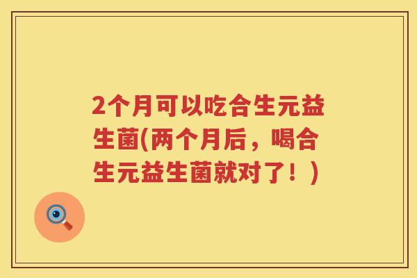 2个月可以吃合生元益生菌(两个月后,喝合生元益生菌就对了!) 2个月可以吃合生元益生菌(两个月后,喝合生元益生菌就对了!)