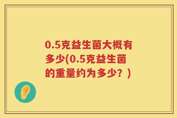 0.5克益生菌大概有多少(0.5克益生菌的重量约为多少?) 0.5克益生菌大概有多少(0.5克益生菌的重量约为多少?)
