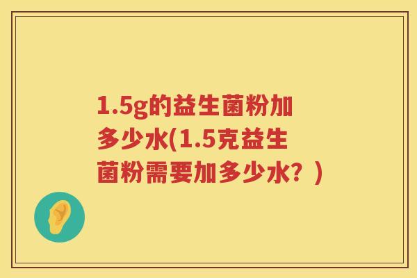 1.5g的益生菌粉加多少水(1.5克益生菌粉需要加多少水?) 1.5g的益生菌粉加多少水(1.5克益生菌粉需要加多少水?)