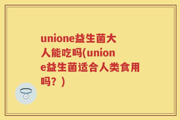 unione益生菌大人能吃吗(unione益生菌适合人类食用吗?) unione益生菌大人能吃吗(unione益生菌适合人类食用吗?)