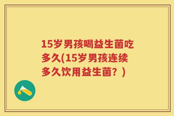 15岁男孩喝益生菌吃多久(15岁男孩连续多久饮用益生菌?) 15岁男孩喝益生菌吃多久(15岁男孩连续多久饮用益生菌?)