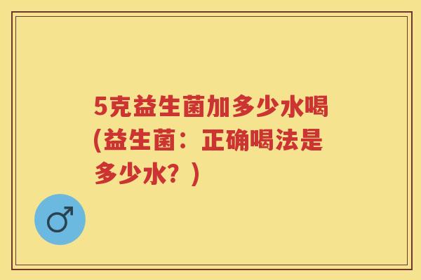 5克益生菌加多少水喝(益生菌：正确喝法是多少水？)