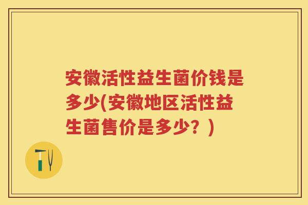 安徽活性益生菌价钱是多少(安徽地区活性益生菌售价是多少?) 安徽活性益生菌价钱是多少(安徽地区活性益生菌售价是多少?)