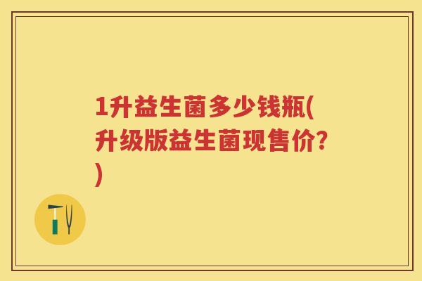 1升益生菌多少钱瓶(升级版益生菌现售价?) 1升益生菌多少钱瓶(升级版益生菌现售价?)