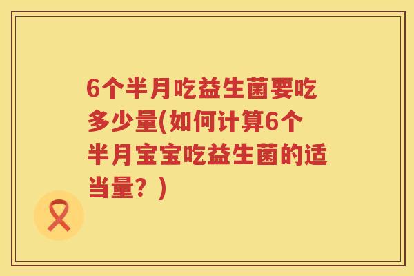 6个半月吃益生菌要吃多少量(如何计算6个半月宝宝吃益生菌的适当量?) 6个半月吃益生菌要吃多少量(如何计算6个半月宝宝吃益生菌的适当量?)