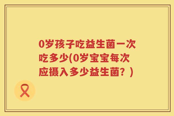 0岁孩子吃益生菌一次吃多少(0岁宝宝每次应摄入多少益生菌?) 0岁孩子吃益生菌一次吃多少(0岁宝宝每次应摄入多少益生菌?)