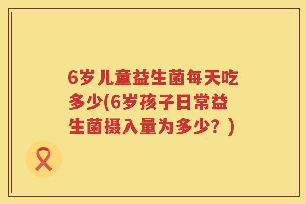 6岁儿童益生菌每天吃多少(6岁孩子日常益生菌摄入量为多少?) 6岁儿童益生菌每天吃多少(6岁孩子日常益生菌摄入量为多少?)