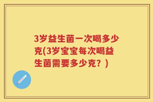 3岁益生菌一次喝多少克(3岁宝宝每次喝益生菌需要多少克?) 3岁益生菌一次喝多少克(3岁宝宝每次喝益生菌需要多少克?)
