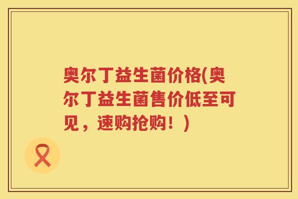 奥尔丁益生菌价格(奥尔丁益生菌售价低至可见，速购抢购！)