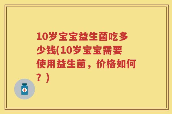 10岁宝宝益生菌吃多少钱(10岁宝宝需要使用益生菌,价格如何?) 10岁宝宝益生菌吃多少钱(10岁宝宝需要使用益生菌,价格如何?)