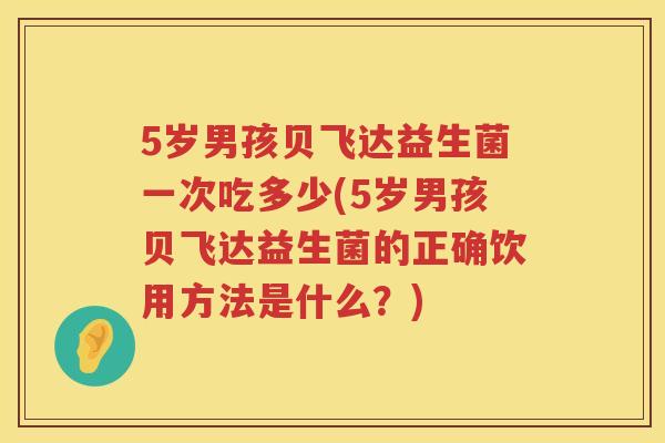 5岁男孩贝飞达益生菌一次吃多少(5岁男孩贝飞达益生菌的正确饮用方法是什么?) 5岁男孩贝飞达益生菌一次吃多少(5岁男孩贝飞达益生菌的正确饮用方法是什么?)