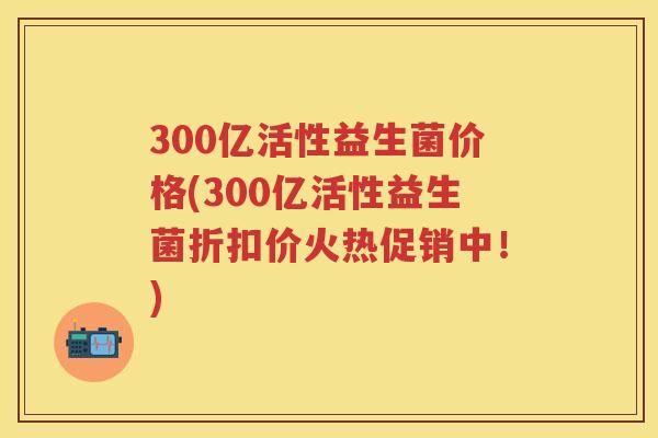 300亿活性益生菌价格(300亿活性益生菌折扣价火热促销中!) 300亿活性益生菌价格(300亿活性益生菌折扣价火热促销中!)