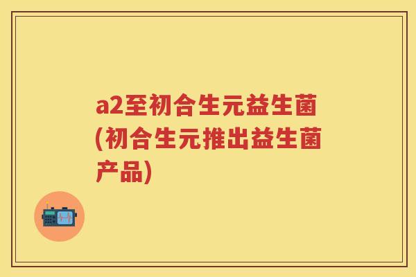 a2至初合生元益生菌(初合生元推出益生菌产品) a2至初合生元益生菌(初合生元推出益生菌产品)