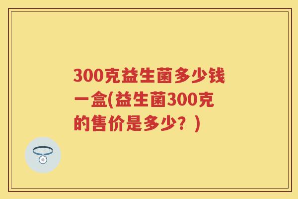 300克益生菌多少钱一盒(益生菌300克的售价是多少？)