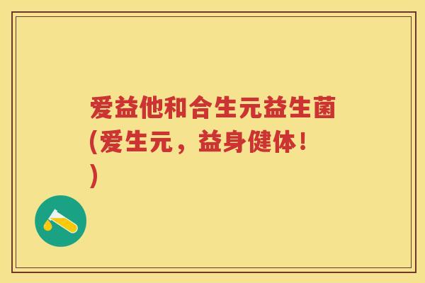 爱益他和合生元益生菌(爱生元,益身健体!) 爱益他和合生元益生菌(爱生元,益身健体!)