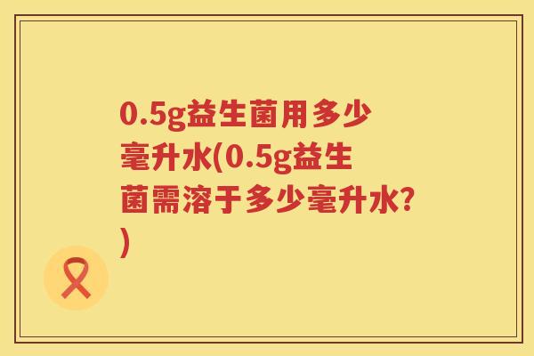 0.5g益生菌用多少毫升水(0.5g益生菌需溶于多少毫升水?) 0.5g益生菌用多少毫升水(0.5g益生菌需溶于多少毫升水?)