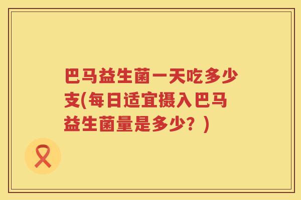 巴马益生菌一天吃多少支(每日适宜摄入巴马益生菌量是多少?) 巴马益生菌一天吃多少支(每日适宜摄入巴马益生菌量是多少?)