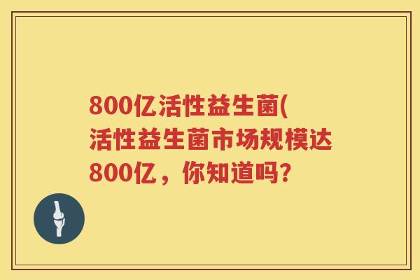 800亿活性益生菌(活性益生菌市场规模达800亿,你知道吗? 800亿活性益生菌(活性益生菌市场规模达800亿,你知道吗?
