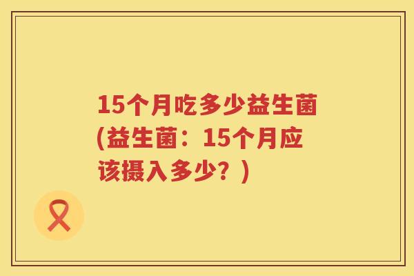 15个月吃多少益生菌(益生菌:15个月应该摄入多少?) 15个月吃多少益生菌(益生菌:15个月应该摄入多少?)