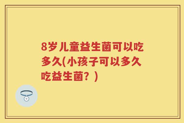 8岁儿童益生菌可以吃多久(小孩子可以多久吃益生菌?) 8岁儿童益生菌可以吃多久(小孩子可以多久吃益生菌?)