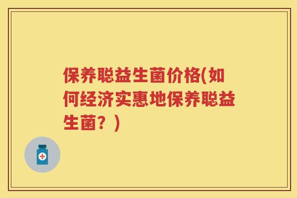 保养聪益生菌价格(如何经济实惠地保养聪益生菌?) 保养聪益生菌价格(如何经济实惠地保养聪益生菌?)