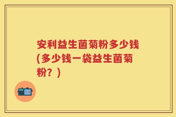 安利益生菌菊粉多少钱(多少钱一袋益生菌菊粉？)
