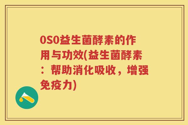 0S0益生菌酵素的作用与功效(益生菌酵素：帮助消化吸收，增强力)
