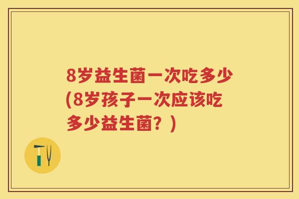 8岁益生菌一次吃多少(8岁孩子一次应该吃多少益生菌?) 8岁益生菌一次吃多少(8岁孩子一次应该吃多少益生菌?)
