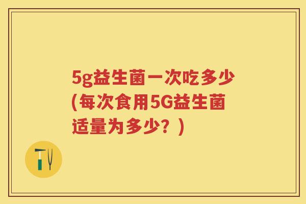 5g益生菌一次吃多少(每次食用5G益生菌适量为多少?) 5g益生菌一次吃多少(每次食用5G益生菌适量为多少?)