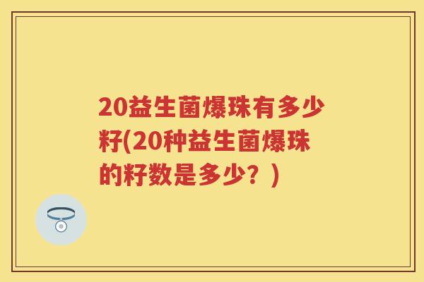 20益生菌爆珠有多少籽(20种益生菌爆珠的籽数是多少?) 20益生菌爆珠有多少籽(20种益生菌爆珠的籽数是多少?)
