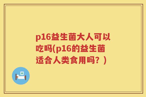 p16益生菌大人可以吃吗(p16的益生菌适合人类食用吗?) p16益生菌大人可以吃吗(p16的益生菌适合人类食用吗?)