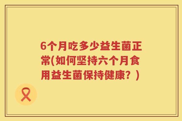 6个月吃多少益生菌正常(如何坚持六个月食用益生菌保持健康?) 6个月吃多少益生菌正常(如何坚持六个月食用益生菌保持健康?)