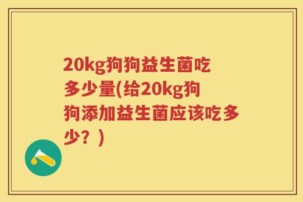 20kg狗狗益生菌吃多少量(给20kg狗狗添加益生菌应该吃多少?) 20kg狗狗益生菌吃多少量(给20kg狗狗添加益生菌应该吃多少?)