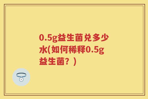 0.5g益生菌兑多少水(如何稀释0.5g益生菌？)
