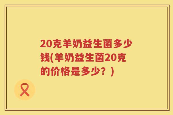 20克羊奶益生菌多少钱(羊奶益生菌20克的价格是多少？)