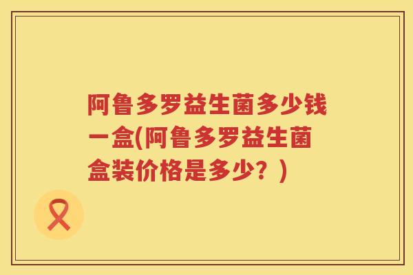 阿鲁多罗益生菌多少钱一盒(阿鲁多罗益生菌盒装价格是多少？)