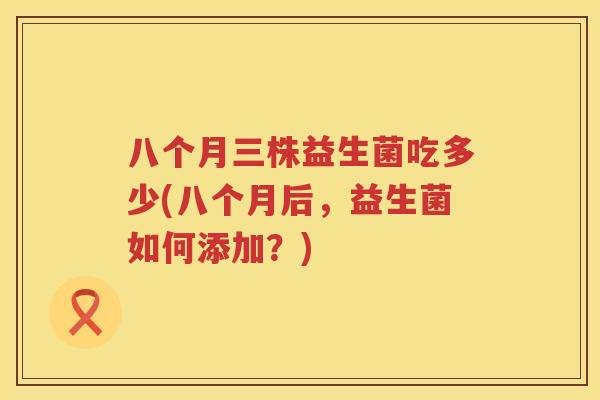 八个月三株益生菌吃多少(八个月后,益生菌如何添加?) 八个月三株益生菌吃多少(八个月后,益生菌如何添加?)