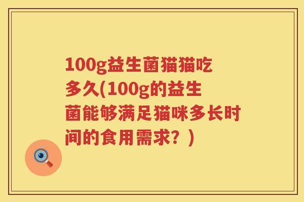 100g益生菌猫猫吃多久(100g的益生菌能够满足猫咪多长时间的食用需求?) 100g益生菌猫猫吃多久(100g的益生菌能够满足猫咪多长时间的食用需求?)