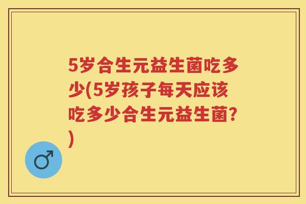 5岁合生元益生菌吃多少(5岁孩子每天应该吃多少合生元益生菌?) 5岁合生元益生菌吃多少(5岁孩子每天应该吃多少合生元益生菌?)