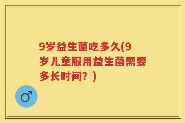 9岁益生菌吃多久(9岁儿童服用益生菌需要多长时间?) 9岁益生菌吃多久(9岁儿童服用益生菌需要多长时间?)