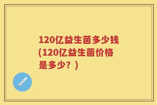 120亿益生菌多少钱(120亿益生菌价格是多少?) 120亿益生菌多少钱(120亿益生菌价格是多少?)
