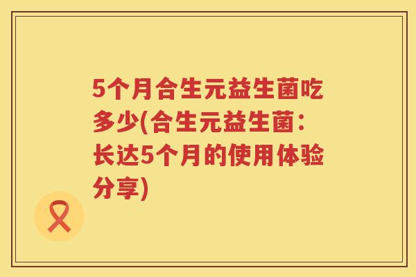 5个月合生元益生菌吃多少(合生元益生菌:长达5个月的使用体验分享) 5个月合生元益生菌吃多少(合生元益生菌:长达5个月的使用体验分享)