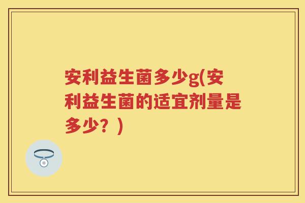 安利益生菌多少g(安利益生菌的适宜剂量是多少?) 安利益生菌多少g(安利益生菌的适宜剂量是多少?)
