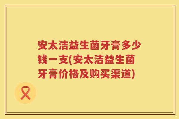 安太洁益生菌牙膏多少钱一支(安太洁益生菌牙膏价格及购买渠道)