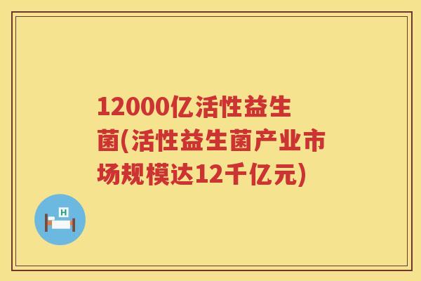 12000亿活性益生菌(活性益生菌产业市场规模达12千亿元) 12000亿活性益生菌(活性益生菌产业市场规模达12千亿元)