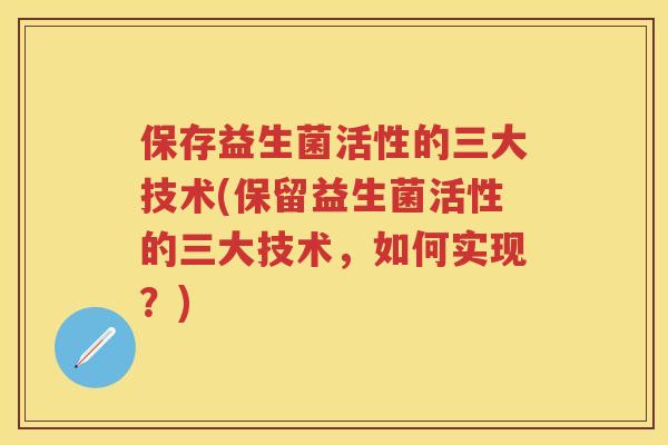 保存益生菌活性的三大技术(保留益生菌活性的三大技术,如何实现?) 保存益生菌活性的三大技术(保留益生菌活性的三大技术,如何实现?)