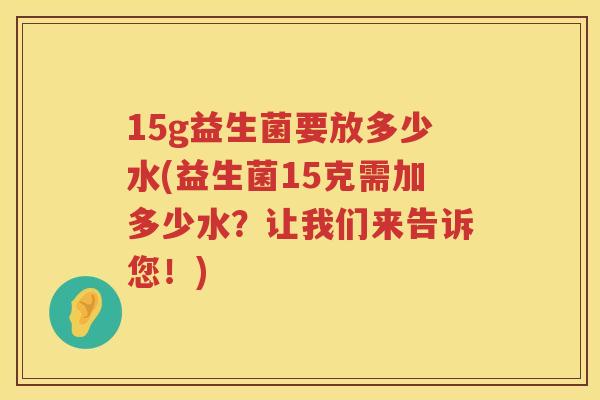 15g益生菌要放多少水(益生菌15克需加多少水?让我们来告诉您!) 15g益生菌要放多少水(益生菌15克需加多少水?让我们来告诉您!)