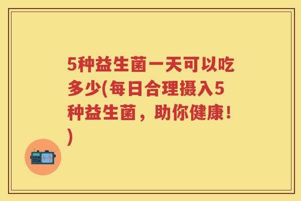 5种益生菌一天可以吃多少(每日合理摄入5种益生菌,助你健康!) 5种益生菌一天可以吃多少(每日合理摄入5种益生菌,助你健康!)